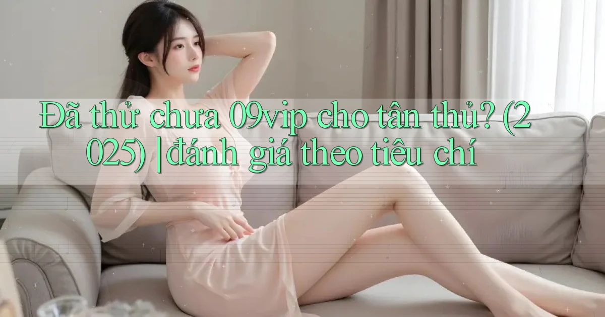 Đã thử chưa 09vip cho tân thủ (2025) đánh giá theo tiêu chí