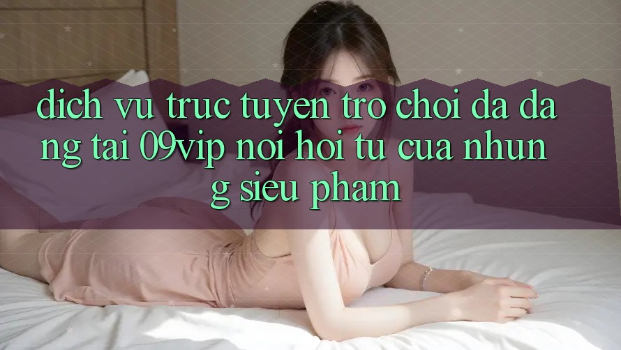 Dịch vụ trực tuyến Trò Chơi Đa Dạng Tại 09vip: Nơi Hội Tụ Của Những Siêu Phẩm