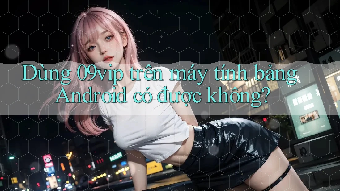 Dùng 09vip trên máy tính bảng Android có được không? Dùng 09vip trên máy tính bảng Android có được không?