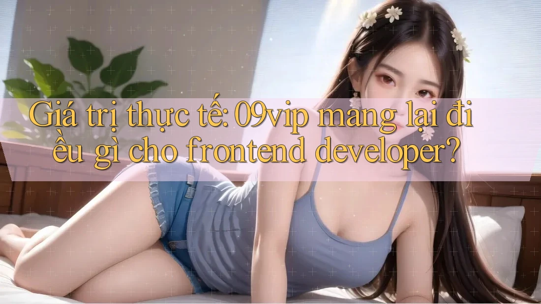 Giá trị thực tế: 09vip mang lại điều gì cho frontend developer? Giá trị thực tế: 09vip mang lại điều gì cho frontend developer?