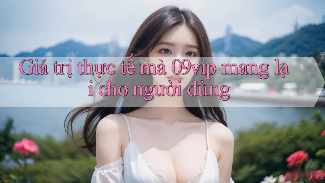 Giá trị thực tế mà 09vip mang lại cho người dùng Giá trị thực tế mà 09vip mang lại cho người dùng