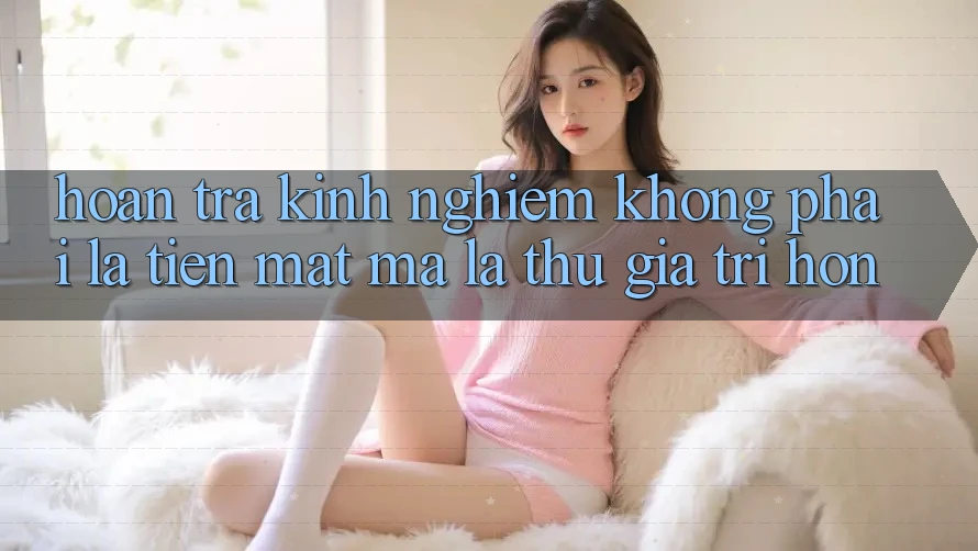 “Hoàn Trả Kinh Nghiệm” Không Phải Là Tiền Mặt, Mà Là Thứ Giá Trị Hơn “Hoàn Trả Kinh Nghiệm” Không Phải Là Tiền Mặt, Mà Là Thứ Giá Trị Hơn