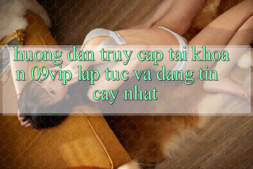 Hướng Dẫn Truy cập tài khoản 09vip Lập tức Và Đáng tin cậy Nhất