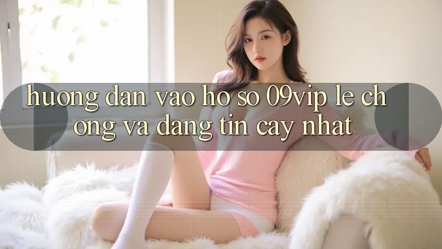 Hướng dẫn Vào hồ sơ 09vip Lẹ Chóng Và Đáng tin cậy Nhất