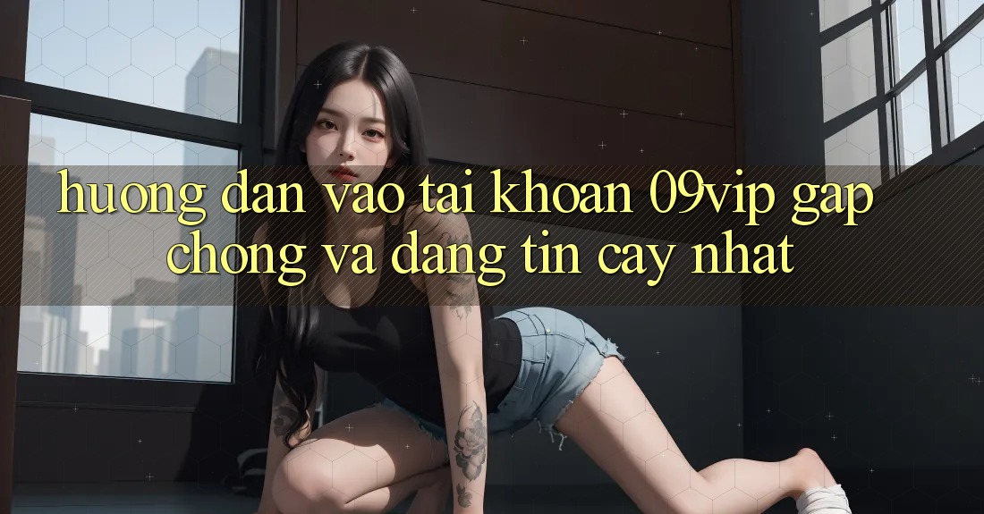 Hướng Dẫn Vào tài khoản 09vip Gấp Chóng Và Đáng tin cậy Nhất