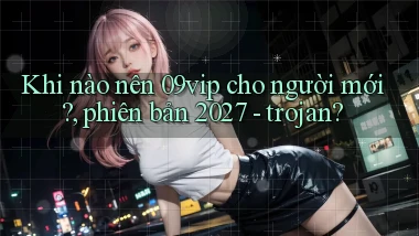 Khi nào nên 09vip cho người mới, phiên bản 2027   trojan