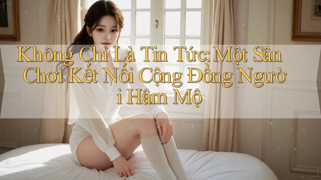 Không Chỉ Là Tin Tức: Một Sân Chơi Kết Nối Cộng Đồng Người Hâm Mộ Không Chỉ Là Tin Tức: Một Sân Chơi Kết Nối Cộng Đồng Người Hâm Mộ