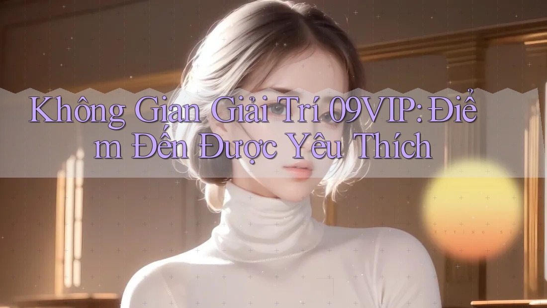 Không Gian Giải Trí 09VIP: Điểm Đến Được Yêu Thích Không Gian Giải Trí 09VIP: Điểm Đến Được Yêu Thích