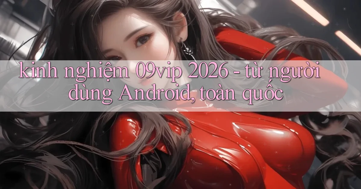 kinh nghiệm 09vip 2026   từ người dùng Android, toàn quốc