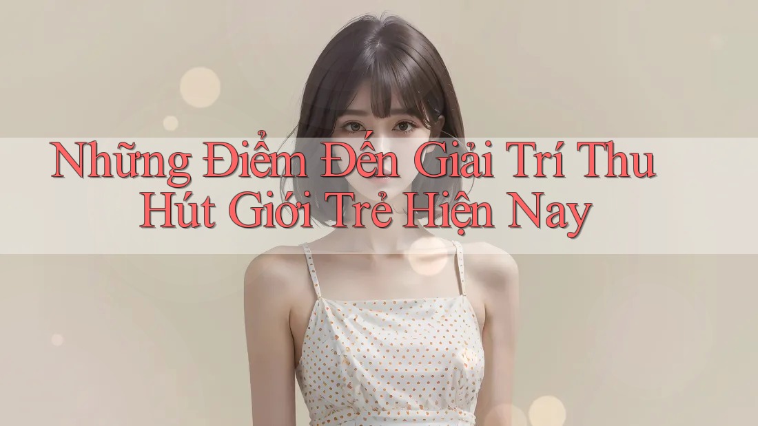 Những Điểm Đến Giải Trí Thu Hút Giới Trẻ Hiện Nay Những Điểm Đến Giải Trí Thu Hút Giới Trẻ Hiện Nay