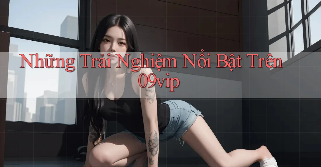 Những Trải Nghiệm Nổi Bật Trên 09vip Những Trải Nghiệm Nổi Bật Trên 09vip