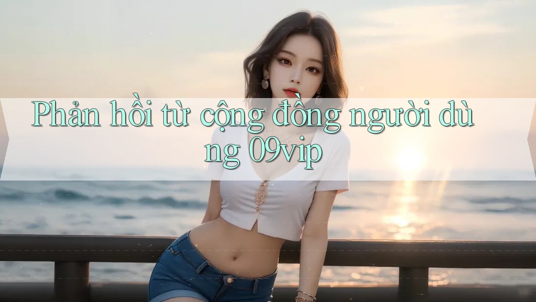 Phản hồi từ cộng đồng người dùng 09vip Phản hồi từ cộng đồng người dùng 09vip