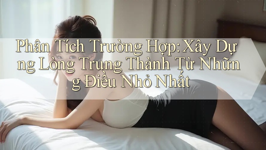 Phân Tích Trường Hợp: Xây Dựng Lòng Trung Thành Từ Những Điều Nhỏ Nhất Phân Tích Trường Hợp: Xây Dựng Lòng Trung Thành Từ Những Điều Nhỏ Nhất