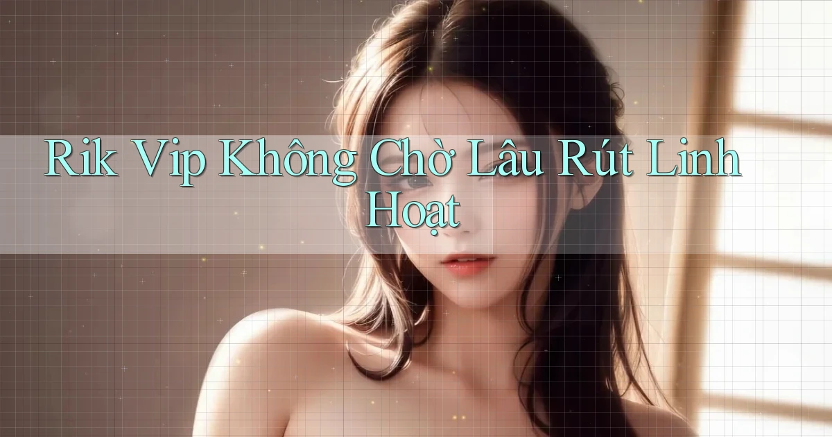 rik vip không chờ lâu rút linh hoạt