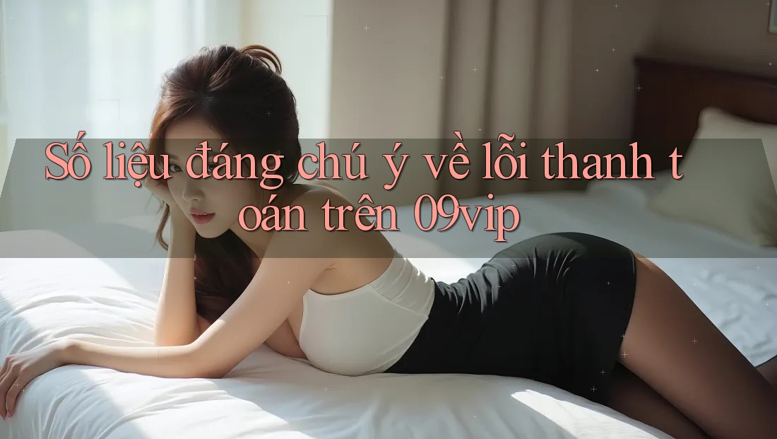 Số liệu đáng chú ý về lỗi thanh toán trên 09vip