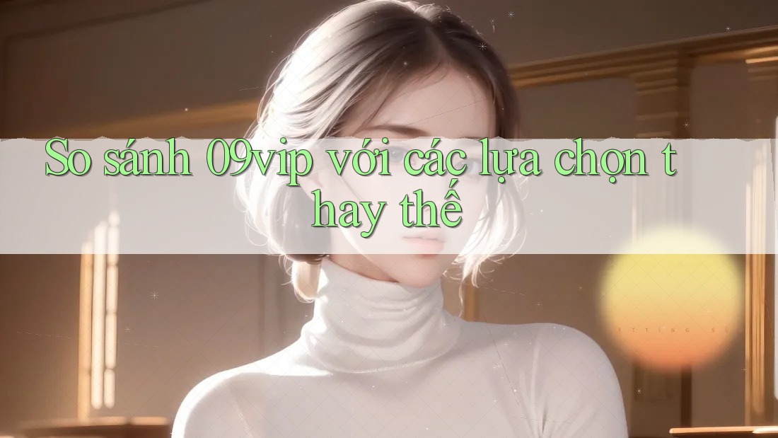So sánh 09vip với các lựa chọn thay thế