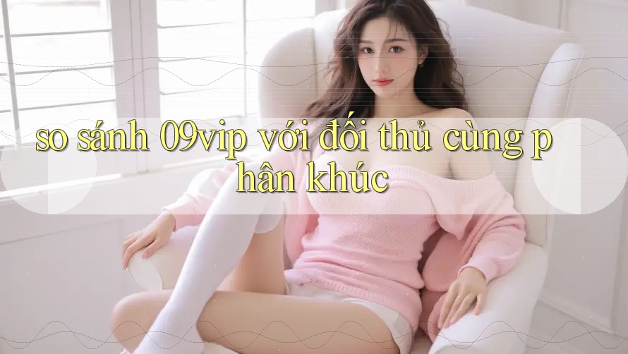 so sánh 09vip với đối thủ cùng phân khúc so sánh 09vip với đối thủ cùng phân khúc