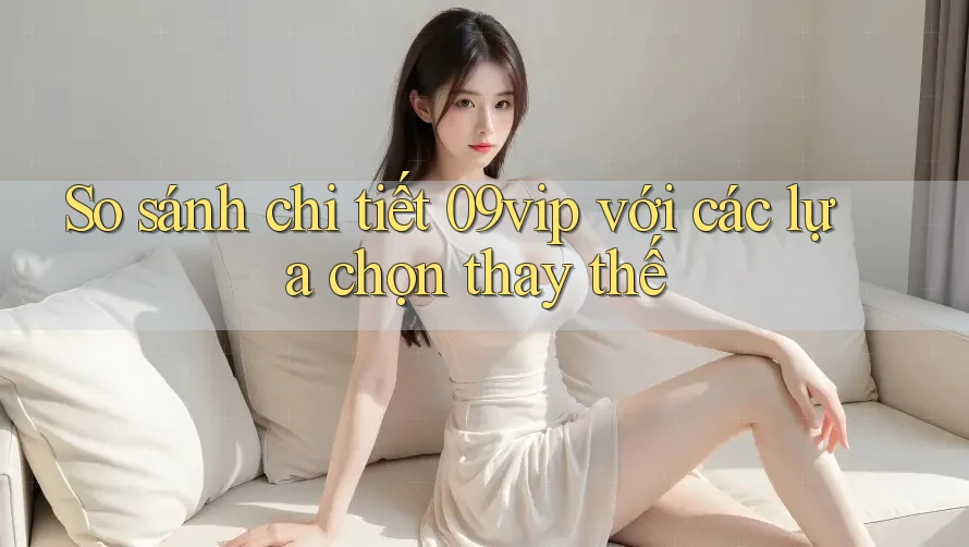 So sánh chi tiết 09vip với các lựa chọn thay thế