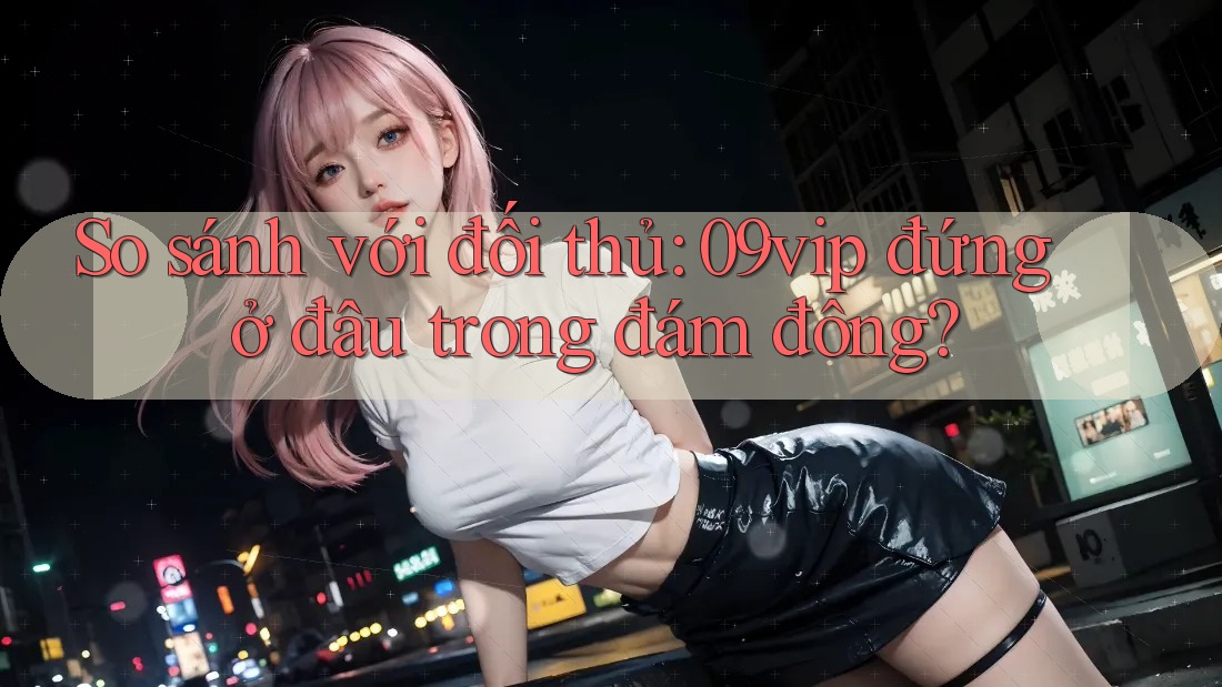 So sánh với đối thủ: 09vip đứng ở đâu trong đám đông? So sánh với đối thủ: 09vip đứng ở đâu trong đám đông?