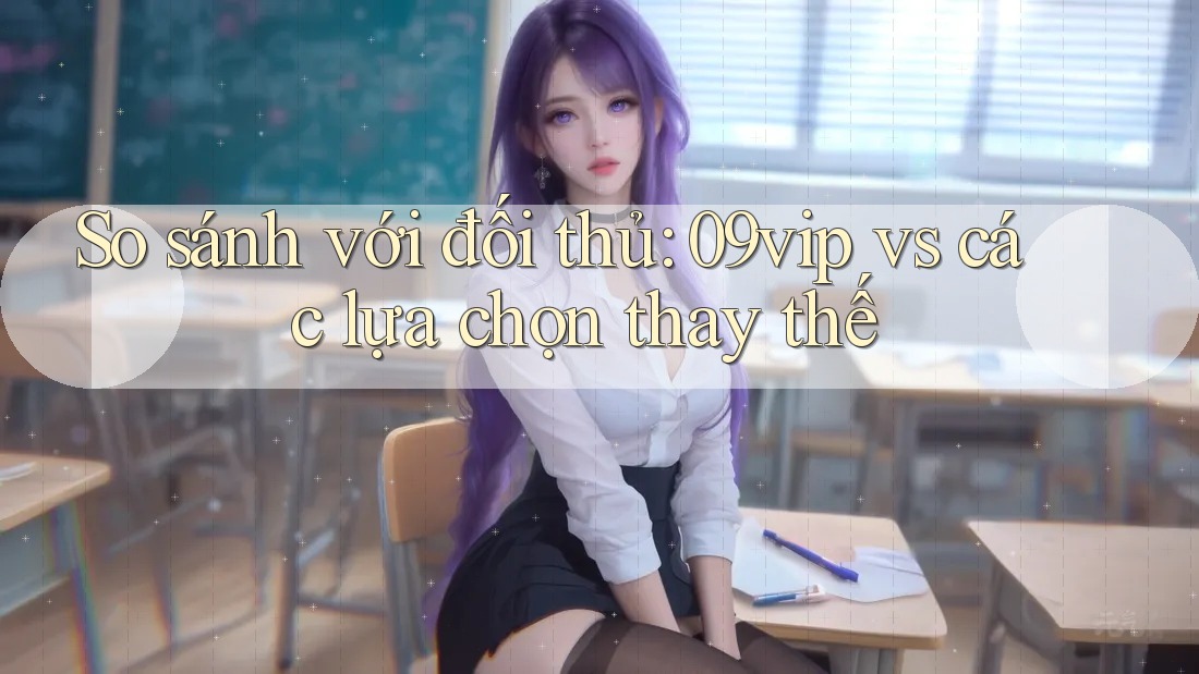 So sánh với đối thủ: 09vip vs các lựa chọn thay thế So sánh với đối thủ: 09vip vs các lựa chọn thay thế