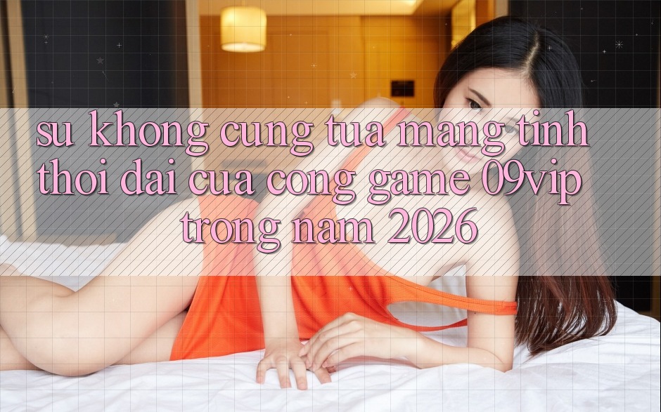 Sự Không cũng tựa Mang Tính Thời Đại Của Cổng Game 09vip Trong Năm 2026