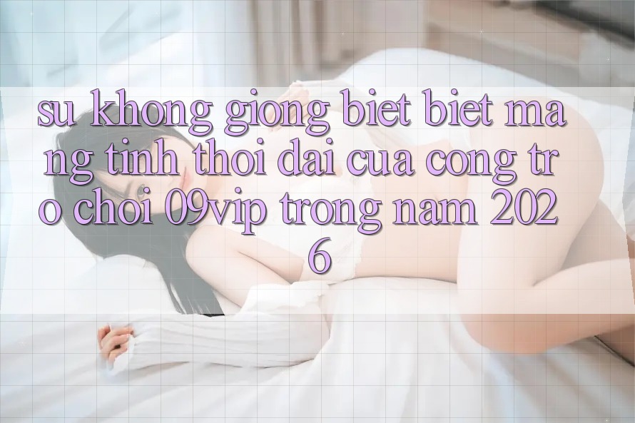 Sự Không giống biệt Biệt Mang Tính Thời Đại Của Cổng Trò chơi 09vip Trong Năm 2026 Sự Không giống biệt Biệt Mang Tính Thời Đại Của Cổng Trò chơi 09vip Trong Năm 2026