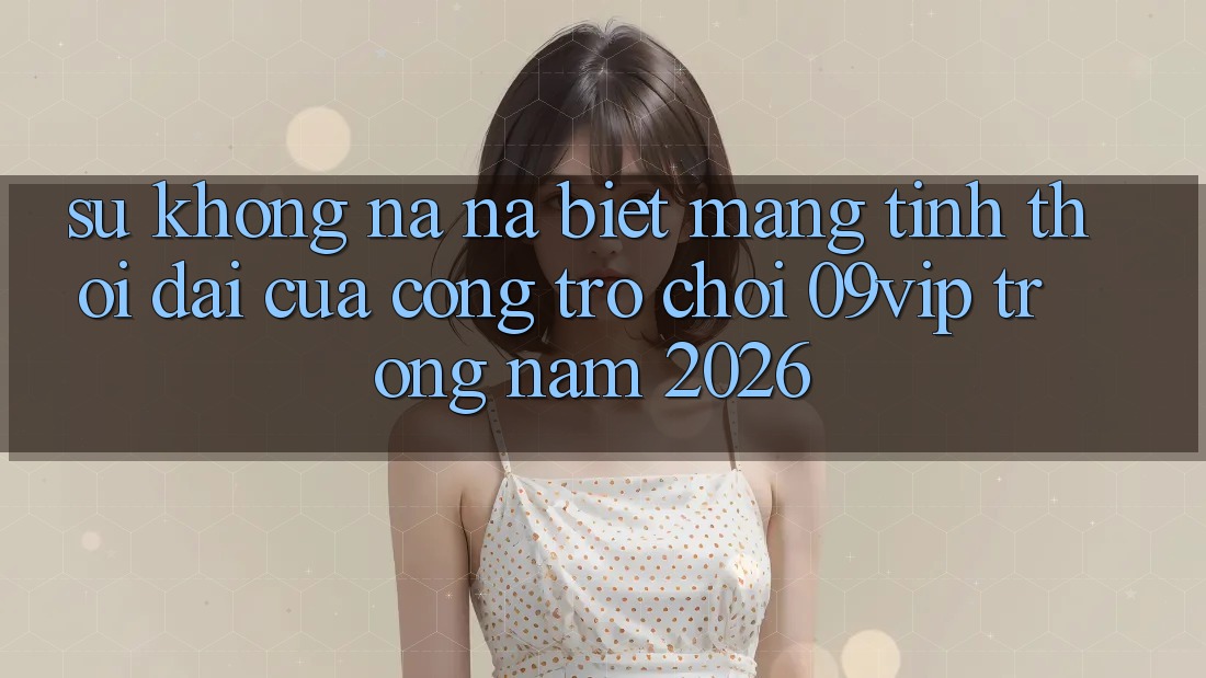 Sự Không na ná Biệt Mang Tính Thời Đại Của Cổng Trò chơi 09vip Trong Năm 2026 Sự Không na ná Biệt Mang Tính Thời Đại Của Cổng Trò chơi 09vip Trong Năm 2026