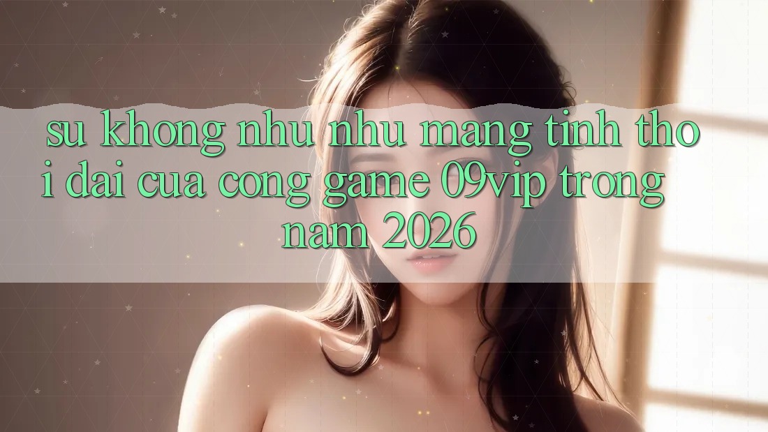 Sự Không như như Mang Tính Thời Đại Của Cổng Game 09vip Trong Năm 2026 Sự Không như như Mang Tính Thời Đại Của Cổng Game 09vip Trong Năm 2026