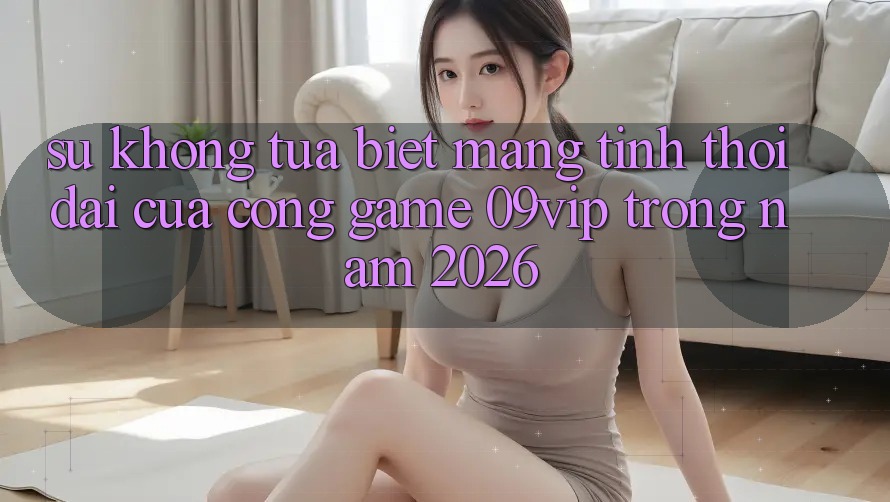 Sự Không tựa Biệt Mang Tính Thời Đại Của Cổng Game 09vip Trong Năm 2026 Sự Không tựa Biệt Mang Tính Thời Đại Của Cổng Game 09vip Trong Năm 2026