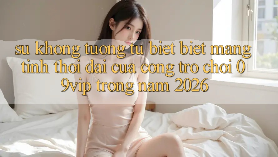 Sự Không tương tự biệt Biệt Mang Tính Thời Đại Của Cổng Trò chơi 09vip Trong Năm 2026 Sự Không tương tự biệt Biệt Mang Tính Thời Đại Của Cổng Trò chơi 09vip Trong Năm 2026