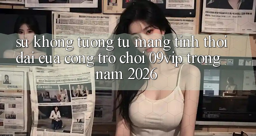 Sự Không tương tự Mang Tính Thời Đại Của Cổng Trò chơi 09vip Trong Năm 2026