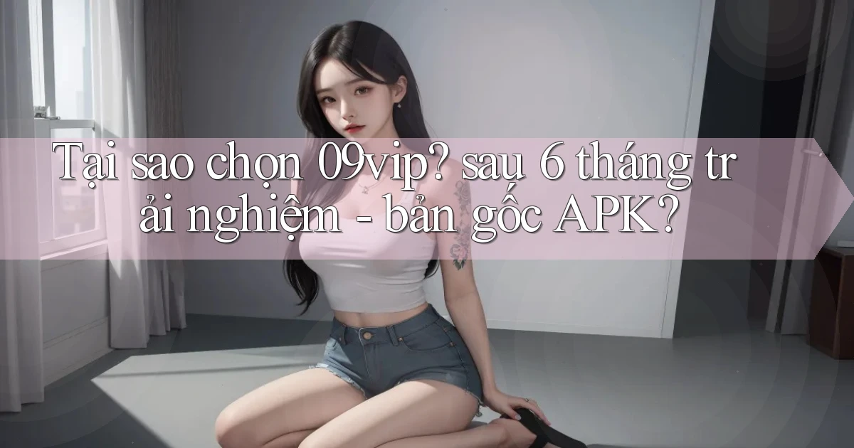 Tại sao chọn 09vip sau 6 tháng trải nghiệm   bản gốc APK