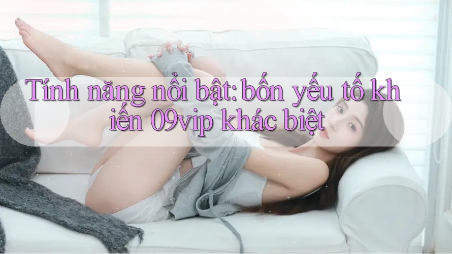 Tính năng nổi bật: bốn yếu tố khiến 09vip khác biệt Tính năng nổi bật: bốn yếu tố khiến 09vip khác biệt