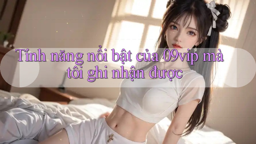Tính năng nổi bật của 09vip mà tôi ghi nhận được