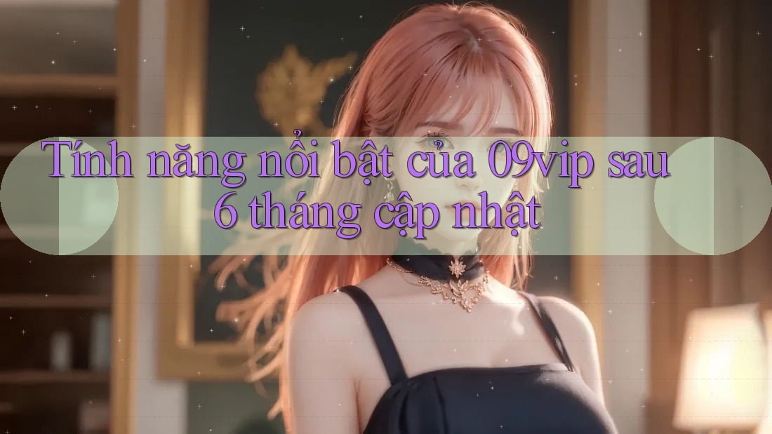 Tính năng nổi bật của 09vip sau 6 tháng cập nhật
