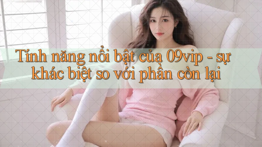 Tính năng nổi bật của 09vip - sự khác biệt so với phần còn lại