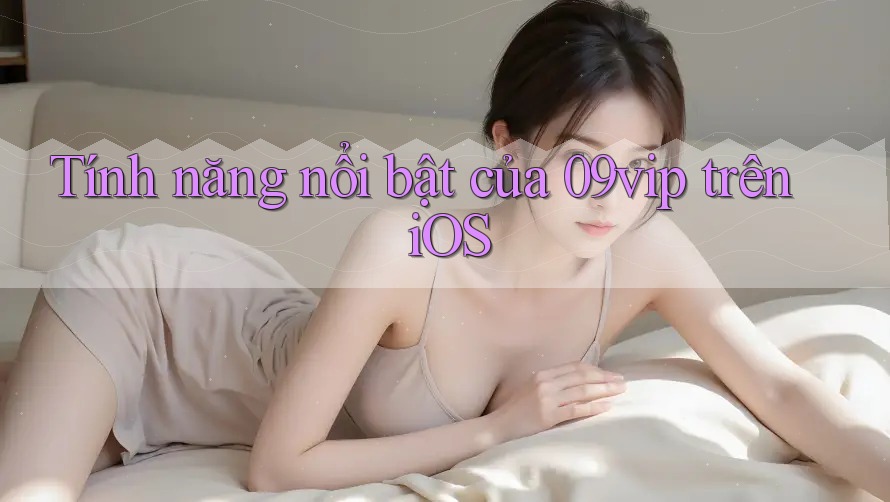 Tính năng nổi bật của 09vip trên iOS Tính năng nổi bật của 09vip trên iOS