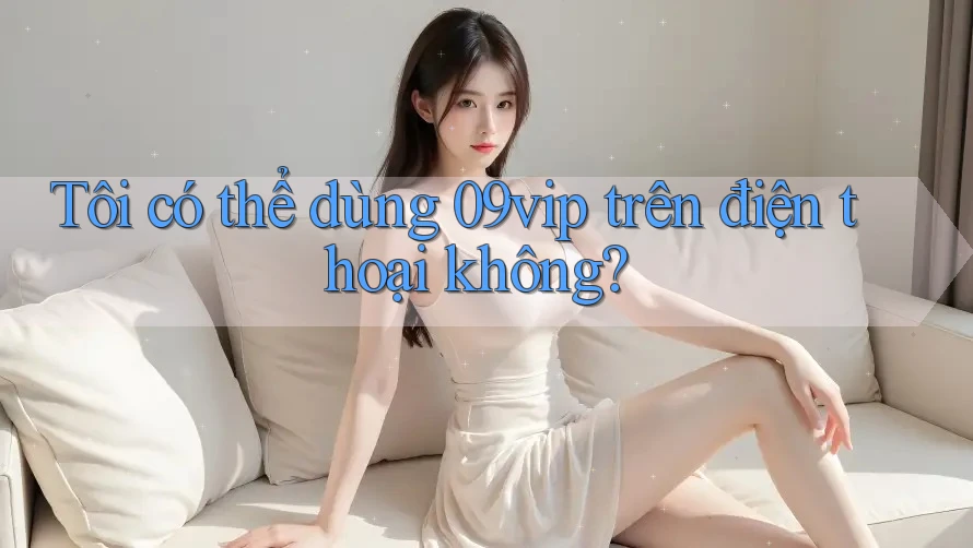 Tôi có thể dùng 09vip trên điện thoại không?