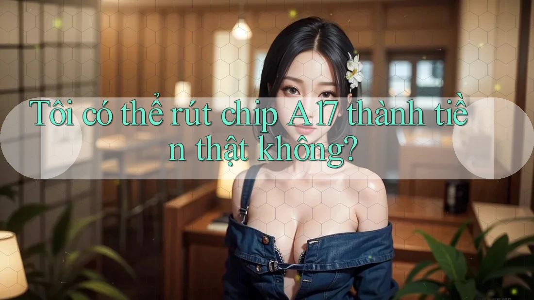 Tôi có thể rút chip A17 thành tiền thật không? Tôi có thể rút chip A17 thành tiền thật không?