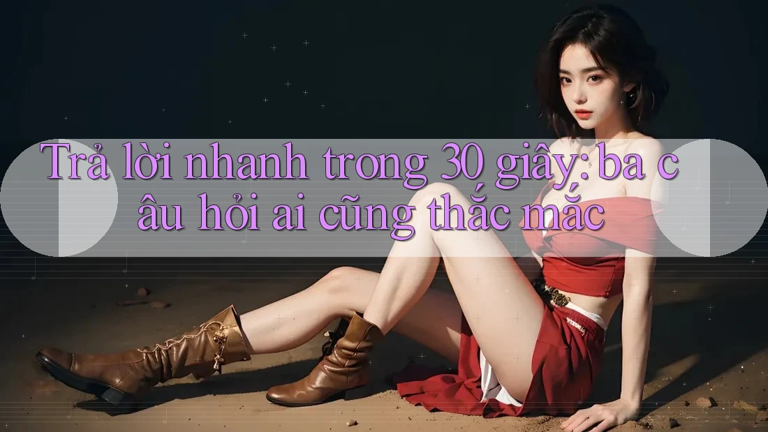 Trả lời nhanh trong 30 giây: ba câu hỏi ai cũng thắc mắc Trả lời nhanh trong 30 giây: ba câu hỏi ai cũng thắc mắc