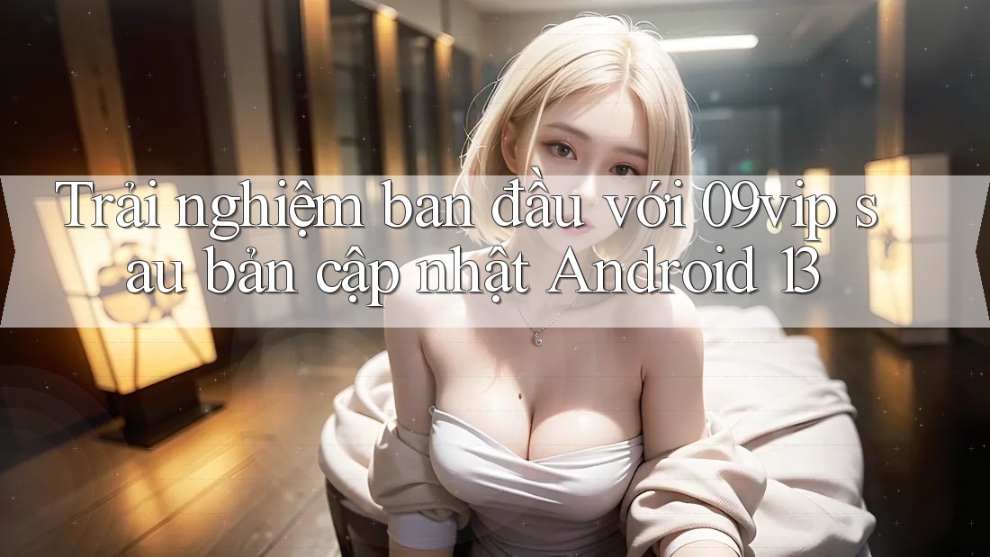 Trải nghiệm ban đầu với 09vip sau bản cập nhật Android 13 Trải nghiệm ban đầu với 09vip sau bản cập nhật Android 13