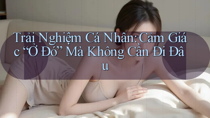 Trải Nghiệm Cá Nhân: Cảm Giác “Ở Đó” Mà Không Cần Đi Đâu