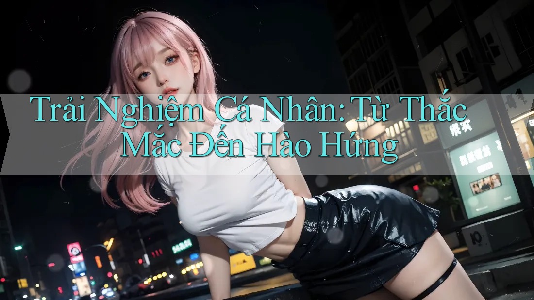 Trải Nghiệm Cá Nhân: Từ Thắc Mắc Đến Hào Hứng Trải Nghiệm Cá Nhân: Từ Thắc Mắc Đến Hào Hứng