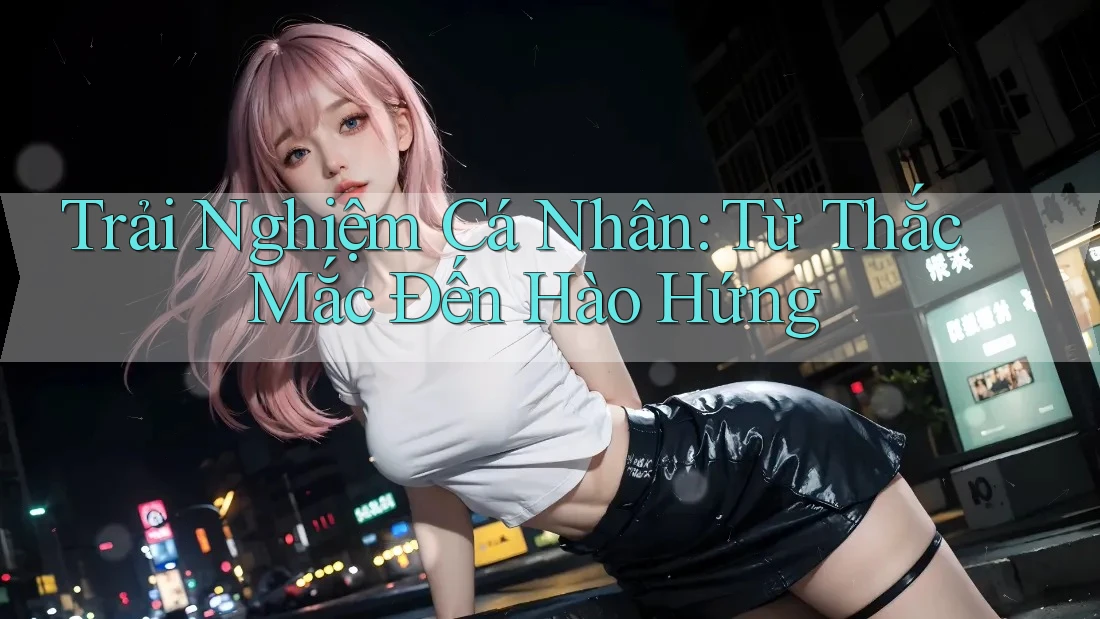 Trải Nghiệm Cá Nhân: Từ Thắc Mắc Đến Hào Hứng Trải Nghiệm Cá Nhân: Từ Thắc Mắc Đến Hào Hứng