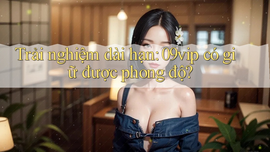 Trải nghiệm dài hạn: 09vip có giữ được phong độ?