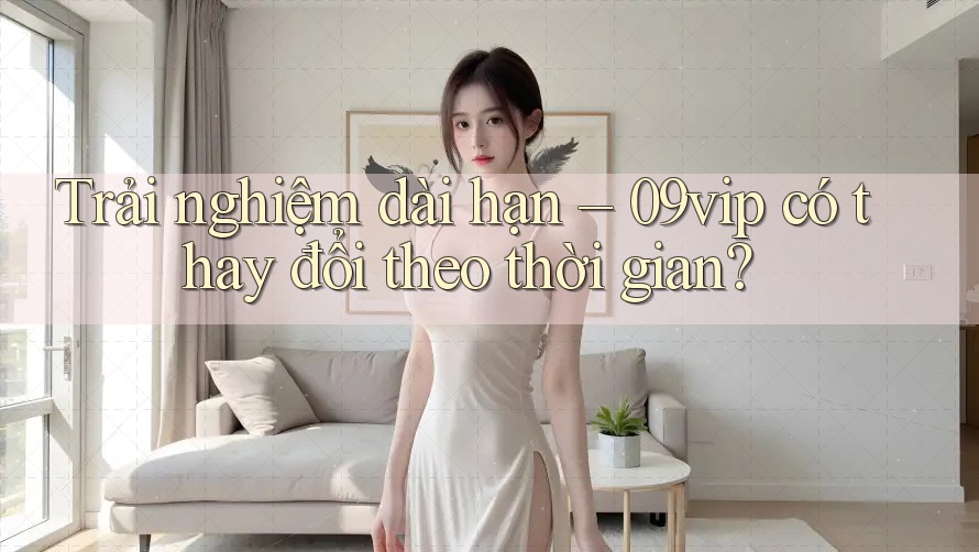 Trải nghiệm dài hạn – 09vip có thay đổi theo thời gian? Trải nghiệm dài hạn – 09vip có thay đổi theo thời gian?