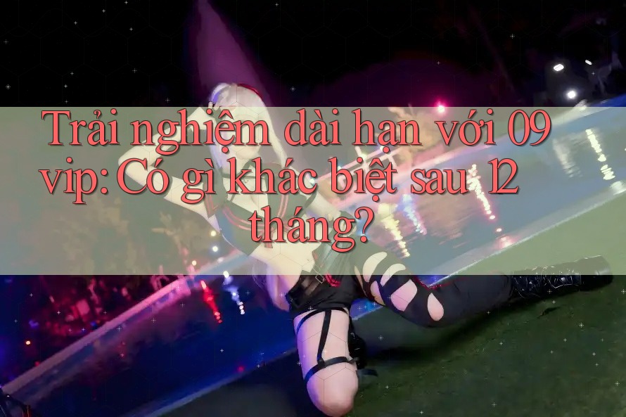 Trải nghiệm dài hạn với 09vip: Có gì khác biệt sau 12 tháng? Trải nghiệm dài hạn với 09vip: Có gì khác biệt sau 12 tháng?