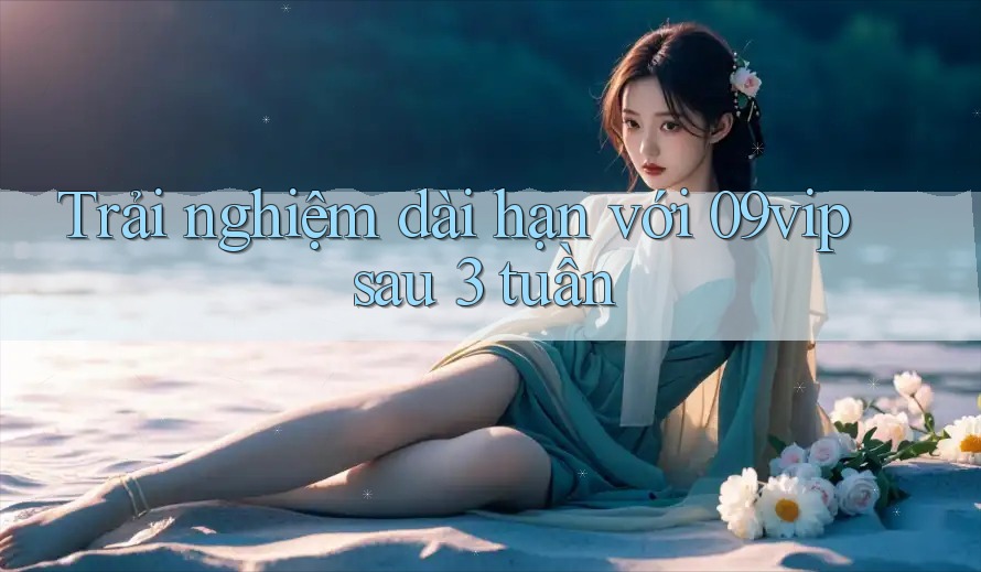 Trải nghiệm dài hạn với 09vip sau 3 tuần Trải nghiệm dài hạn với 09vip sau 3 tuần