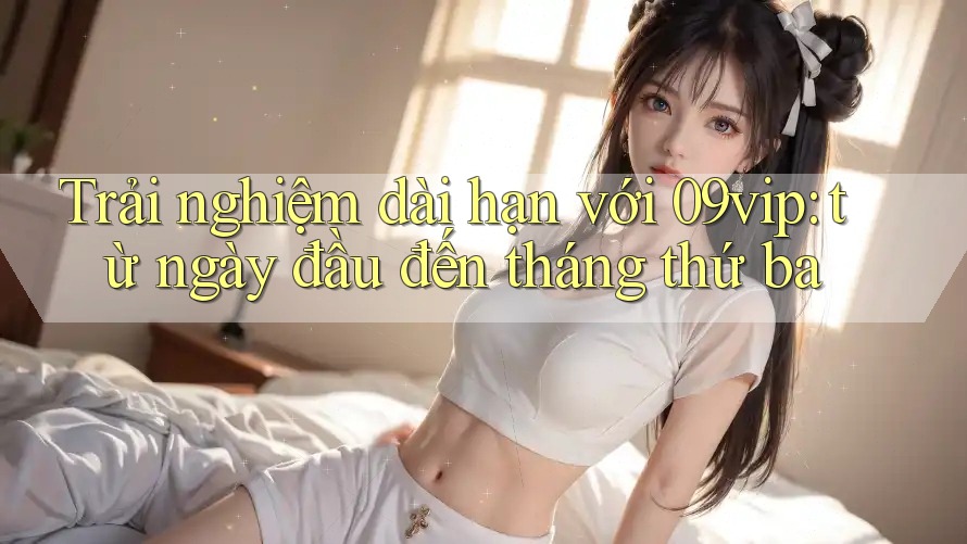 Trải nghiệm dài hạn với 09vip: từ ngày đầu đến tháng thứ ba Trải nghiệm dài hạn với 09vip: từ ngày đầu đến tháng thứ ba