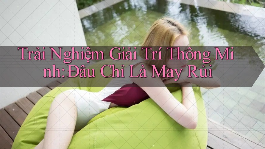 Trải Nghiệm Giải Trí Thông Minh: Đâu Chỉ Là May Rủi Trải Nghiệm Giải Trí Thông Minh: Đâu Chỉ Là May Rủi